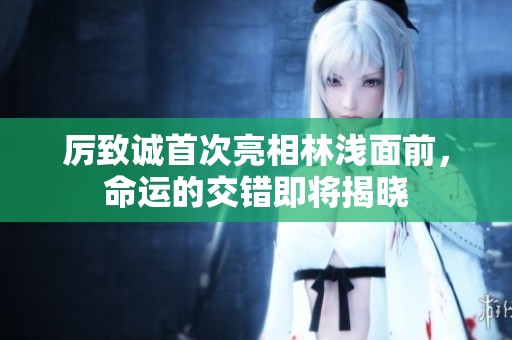 厉致诚首次亮相林浅面前，命运的交错即将揭晓