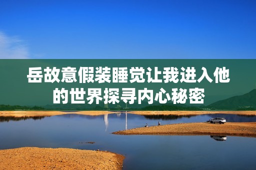 岳故意假装睡觉让我进入他的世界探寻内心秘密