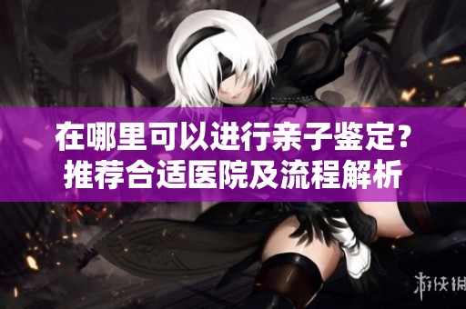 在哪里可以进行亲子鉴定？推荐合适医院及流程解析