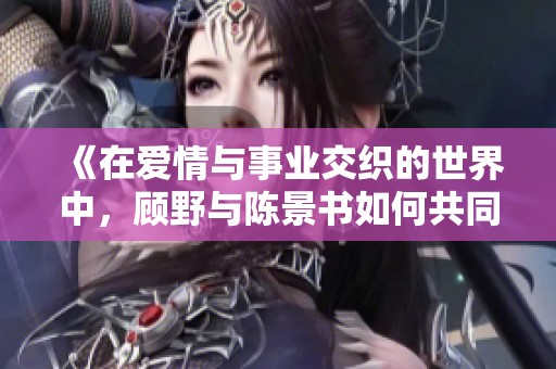 《在爱情与事业交织的世界中，顾野与陈景书如何共同成长》