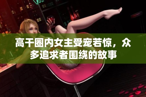 高干圈内女主受宠若惊，众多追求者围绕的故事
