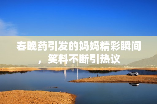 春晚药引发的妈妈精彩瞬间，笑料不断引热议