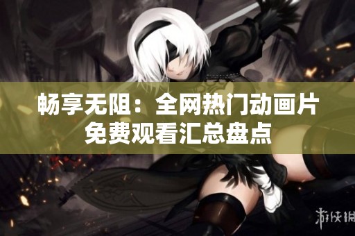 畅享无阻：全网热门动画片免费观看汇总盘点