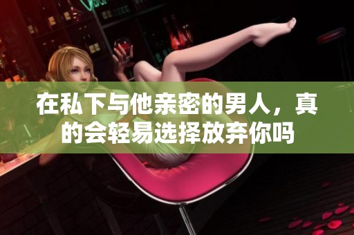 在私下与他亲密的男人，真的会轻易选择放弃你吗