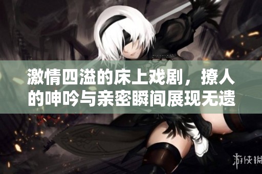 激情四溢的床上戏剧，撩人的呻吟与亲密瞬间展现无遗