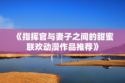 《指挥官与妻子之间的甜蜜联欢动漫作品推荐》