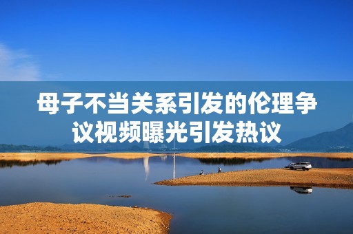 母子不当关系引发的伦理争议视频曝光引发热议