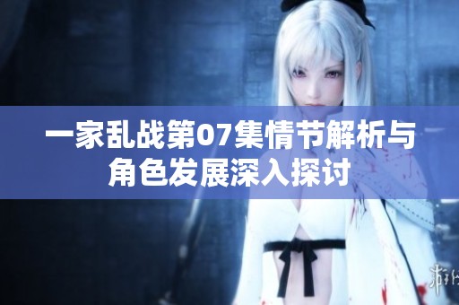一家乱战第07集情节解析与角色发展深入探讨