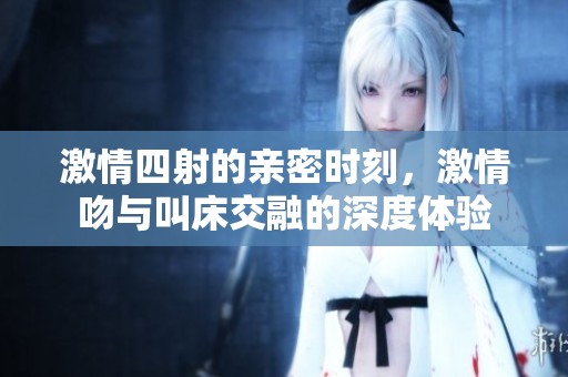 激情四射的亲密时刻，激情吻与叫床交融的深度体验
