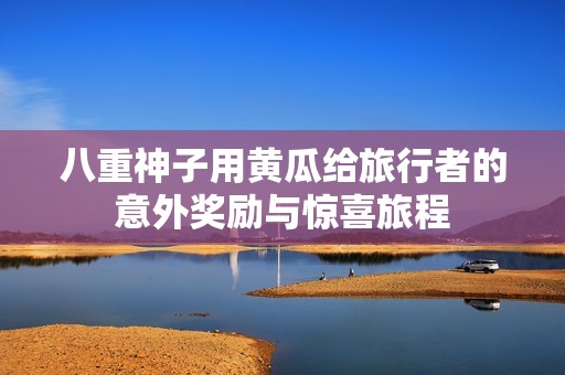 八重神子用黄瓜给旅行者的意外奖励与惊喜旅程