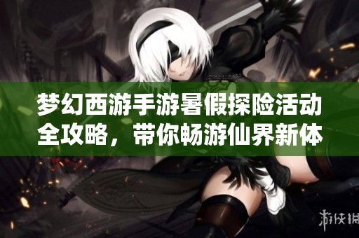 梦幻西游手游暑假探险活动全攻略，带你畅游仙界新体验