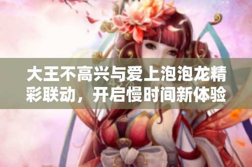 大王不高兴与爱上泡泡龙精彩联动，开启慢时间新体验