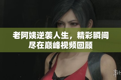 老阿姨逆袭人生，精彩瞬间尽在巅峰视频回顾