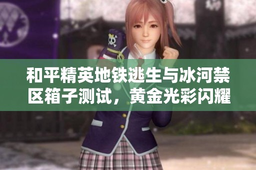 和平精英地铁逃生与冰河禁区箱子测试，黄金光彩闪耀但延迟问题显现