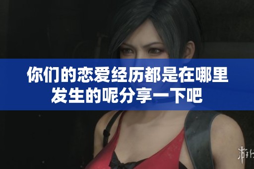 你们的恋爱经历都是在哪里发生的呢分享一下吧