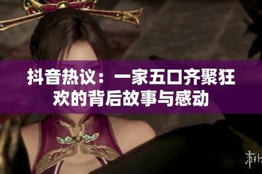 抖音热议：一家五口齐聚狂欢的背后故事与感动