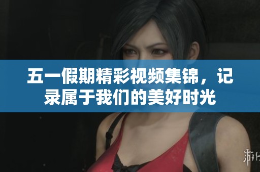 五一假期精彩视频集锦，记录属于我们的美好时光