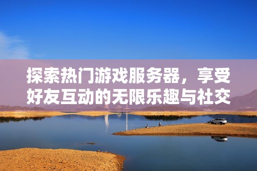 探索热门游戏服务器，享受好友互动的无限乐趣与社交体验
