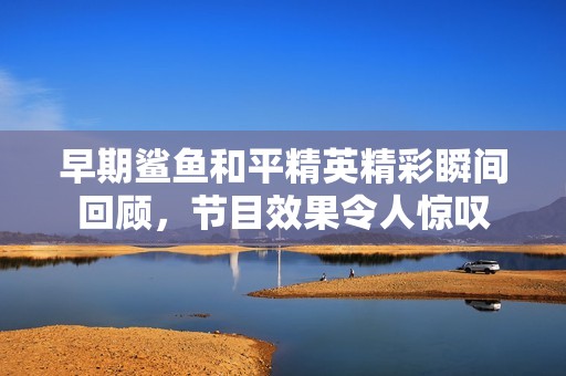 早期鲨鱼和平精英精彩瞬间回顾，节目效果令人惊叹