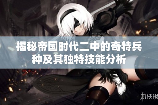 揭秘帝国时代二中的奇特兵种及其独特技能分析