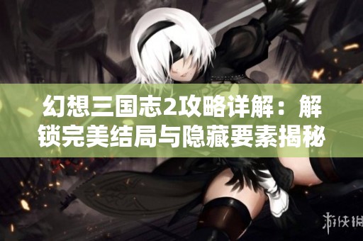 幻想三国志2攻略详解：解锁完美结局与隐藏要素揭秘