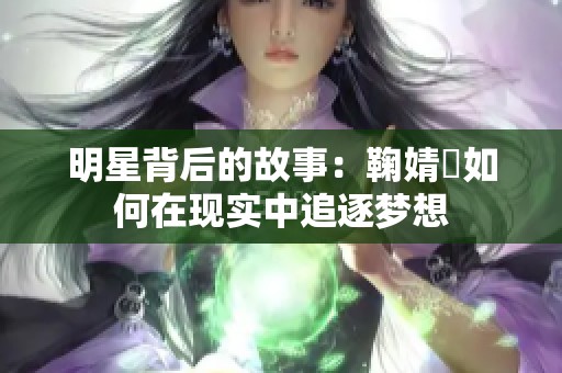 明星背后的故事：鞠婧祎如何在现实中追逐梦想