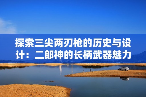 探索三尖两刃枪的历史与设计：二郎神的长柄武器魅力解析
