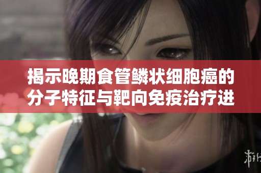 揭示晚期食管鳞状细胞癌的分子特征与靶向免疫治疗进展