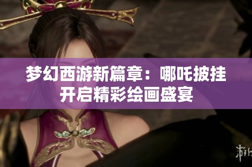 梦幻西游新篇章：哪吒披挂开启精彩绘画盛宴