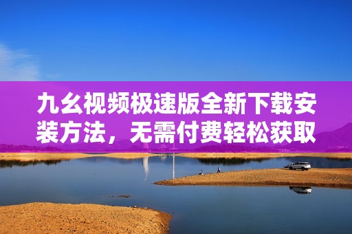 九幺视频极速版全新下载安装方法，无需付费轻松获取