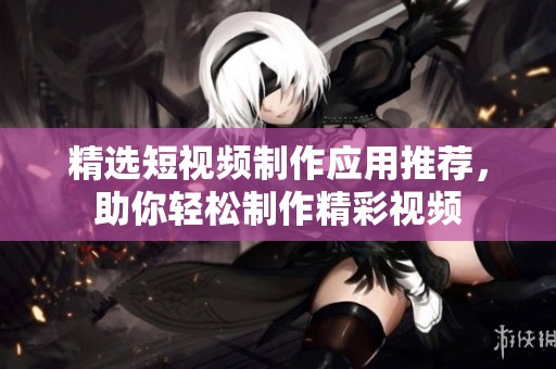 精选短视频制作应用推荐，助你轻松制作精彩视频