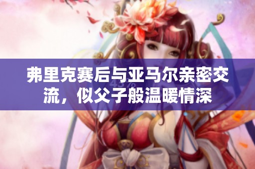 弗里克赛后与亚马尔亲密交流，似父子般温暖情深