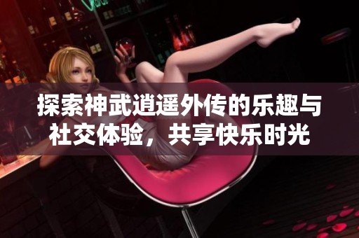 探索神武逍遥外传的乐趣与社交体验，共享快乐时光