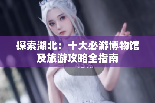 探索湖北：十大必游博物馆及旅游攻略全指南