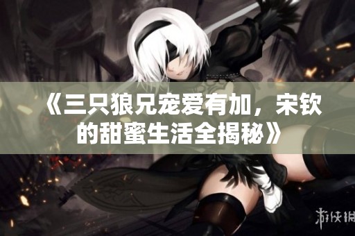 《三只狼兄宠爱有加，宋钦的甜蜜生活全揭秘》