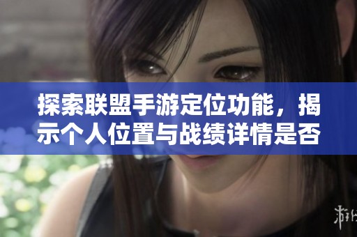 探索联盟手游定位功能，揭示个人位置与战绩详情是否可查询