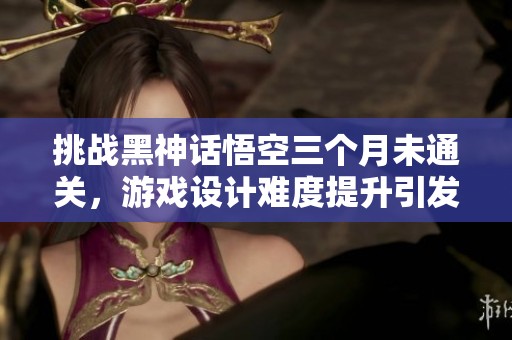 挑战黑神话悟空三个月未通关，游戏设计难度提升引发热议
