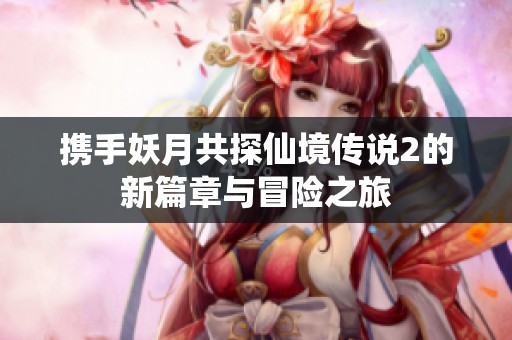 携手妖月共探仙境传说2的新篇章与冒险之旅