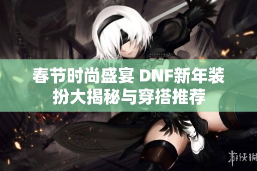 春节时尚盛宴 DNF新年装扮大揭秘与穿搭推荐