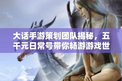 大话手游策划团队揭秘，五千元日常号带你畅游游戏世界