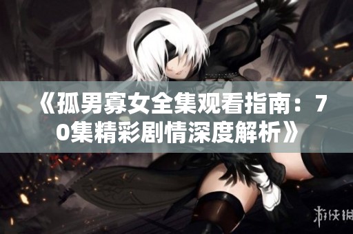 《孤男寡女全集观看指南：70集精彩剧情深度解析》