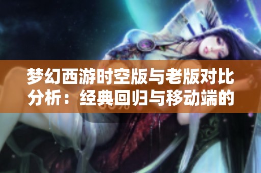 梦幻西游时空版与老版对比分析：经典回归与移动端的精彩优化