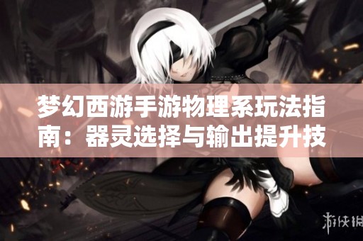 梦幻西游手游物理系玩法指南：器灵选择与输出提升技巧