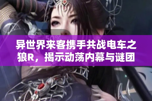 异世界来客携手共战电车之狼R，揭示动荡内幕与谜团