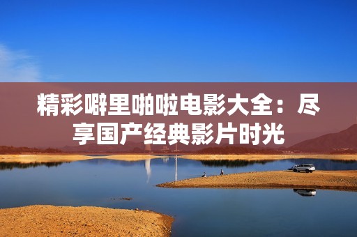 精彩噼里啪啦电影大全：尽享国产经典影片时光