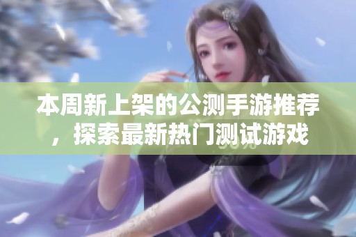 本周新上架的公测手游推荐，探索最新热门测试游戏