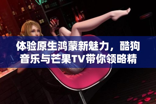 体验原生鸿蒙新魅力，酷狗音乐与芒果TV带你领略精彩新世界