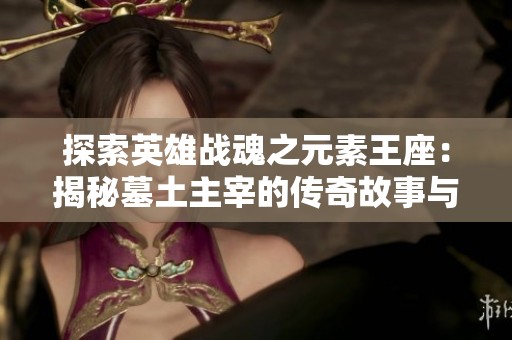 探索英雄战魂之元素王座：揭秘墓土主宰的传奇故事与玩法