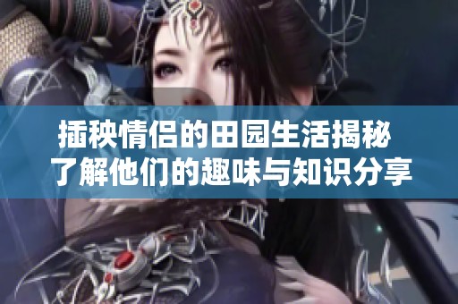 插秧情侣的田园生活揭秘 了解他们的趣味与知识分享