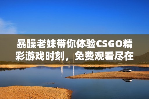 暴躁老妹带你体验CSGO精彩游戏时刻，免费观看尽在这里